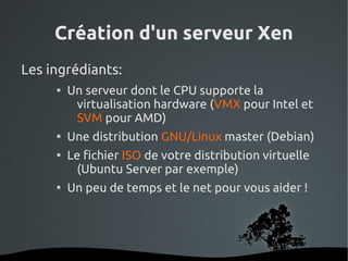 Création d'un serveur Xen
Les ingrédiants:
     
             Un serveur dont le CPU supporte la
              virtualisation hardware (VMX pour Intel et
              SVM pour AMD)
     
             Une distribution GNU/Linux master (Debian)
     
             Le fichier ISO de votre distribution virtuelle
               (Ubuntu Server par exemple)
     
             Un peu de temps et le net pour vous aider !




                           
 