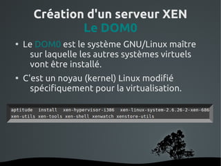 Création d'un serveur XEN
              Le DOM0

    Le DOM0 est le système GNU/Linux maître
     sur laquelle les autres systèmes virtuels
     vont être installé.

    C'est un noyau (kernel) Linux modifié
      spécifiquement pour la virtualisation.




                     
 