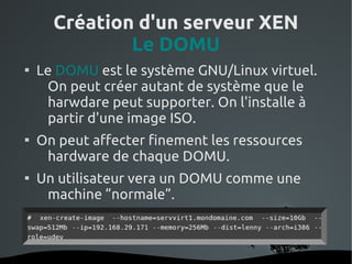 Création d'un serveur XEN
              Le DOMU

    Le DOMU est le système GNU/Linux virtuel.
     On peut créer autant de système que le
     harwdare peut supporter. On l'installe à
     partir d'une image ISO.

    On peut affecter finement les ressources
     hardware de chaque DOMU.

    Un utilisateur vera un DOMU comme une
     machine ”normale”.



                    
 