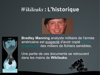 Wikileaks : L'historique




    Bradley Manning analyste militaire de l'armée
    américaine est suspecté d'avoir copié sur de
    simples CD des milliers de fichiers sensibles.

    Une partie de ces documents se retrouvent
    dans les mains de Wikileaks.



                
 