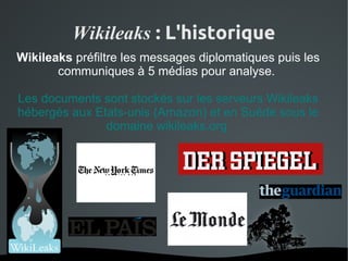 Wikileaks : L'historique
Wikileaks préfiltre les messages diplomatiques puis les
       communiques à 5 médias pour analyse.

Les documents sont stockés sur les serveurs Wikileaks
hébergés aux Etats-unis (Amazon) et en Suéde sous le
               domaine wikileaks.org




                       
 