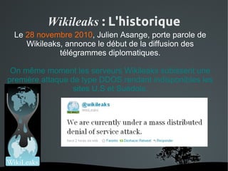 Wikileaks : L'historique
 Le 28 novembre 2010, Julien Asange, porte parole de
    Wikileaks, annonce le début de la diffusion des
             télégrammes diplomatiques.

 On même moment les serveurs Wikileaks subissent une
première attaque de type DDOS rendant indisponibles les
                  sites U.S et Suédois.




                       
 