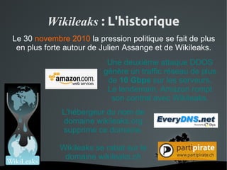 Wikileaks : L'historique
Le 30 novembre 2010 la pression politique se fait de plus
 en plus forte autour de Julien Assange et de Wikileaks.
                           Une deuxième attaque DDOS
                          génère un traffic réseau de plus
                           de 10 Gbps sur les serveurs.
                           Le lendemain, Amazon rompt
                            son contrat avec Wikileaks.
             L'hébergeur du nom de
             domaine wikileaks.org
             supprime ce domaine.

             Wikileaks se rabat sur le
              domaine wikileaks.ch
                       
 