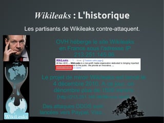 Wikileaks : L'historique
Les partisants de Wikileaks contre-attaquent.

            OVH héberge le site Wikileaks
             en France sous l'adresse IP
                  213.251.145.96.


      Le projet de miroir Wikileaks est lancé le
          4 décembre 2010. A ce jour, on
          dénombre plus de 1500 miroirs
            (http://213.251.145.96/Mirrors.html)
        Des attaques DDOS sont
      lancées vers Paypal, Visa...
                  
 