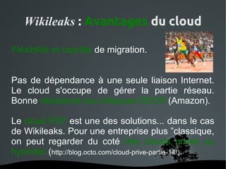 Wikileaks : Avantages du cloud

Fléxibilité et rapidité de migration.


Pas de dépendance à une seule liaison Internet.
Le cloud s'occupe de gérer la partie réseau.
Bonne résistance aux attaques DDOS (Amazon).

Le cloud P2P est une des solutions... dans le cas
de Wikileaks. Pour une entreprise plus ”classique,
on peut regarder du coté des clouds privés ou
hybrides (http://blog.octo.com/cloud-prive-partie-14/).
                      
 