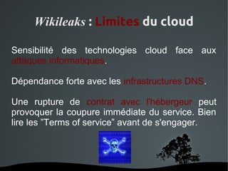 Wikileaks : Limites du cloud

Sensibilité des technologies cloud face aux
attaques informatiques.

Dépendance forte avec les infrastructures DNS.

Une rupture de contrat avec l'hébergeur peut
provoquer la coupure immédiate du service. Bien
lire les ”Terms of service” avant de s'engager.



                   
 