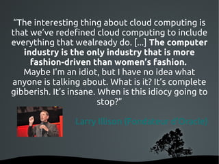 “The interesting thing about cloud computing is
that we’ve redefined cloud computing to include
everything that wealready do. [...] The computer
   industry is the only industry that is more
     fashion-driven than women’s fashion.
   Maybe I’m an idiot, but I have no idea what
anyone is talking about. What is it? It’s complete
gibberish. It’s insane. When is this idiocy going to
                        stop?”

                 Larry Illison (Fondateur d'Oracle)



                     
 