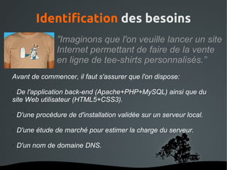 Identification des besoins
                 ”Imaginons que l'on veuille lancer un site
                 Internet permettant de faire de la vente
                 en ligne de tee-shirts personnalisés.”
Avant de commencer, il faut s'assurer que l'on dispose:

● De l'application back-end (Apache+PHP+MySQL) ainsi que du
site Web utilisateur (HTML5+CSS3).

●   D'une procédure de d'installation validée sur un serveur local.

●   D'une étude de marché pour estimer la charge du serveur.

●   D'un nom de domaine DNS.


                              
 
