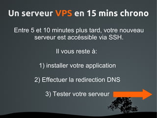 Un serveur VPS en 15 mins chrono
 Entre 5 et 10 minutes plus tard, votre nouveau
        serveur est accéssible via SSH.

                Il vous reste à:

          1) installer votre application

         2) Effectuer la redirection DNS

            3) Tester votre serveur


                    
 