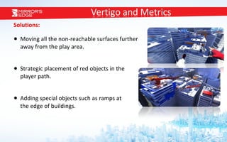 Solutions: Moving all the non-reachable surfaces further  away from the play area. Strategic placement of red objects in the  player path.  Adding special objects such as ramps at  the edge of buildings. 