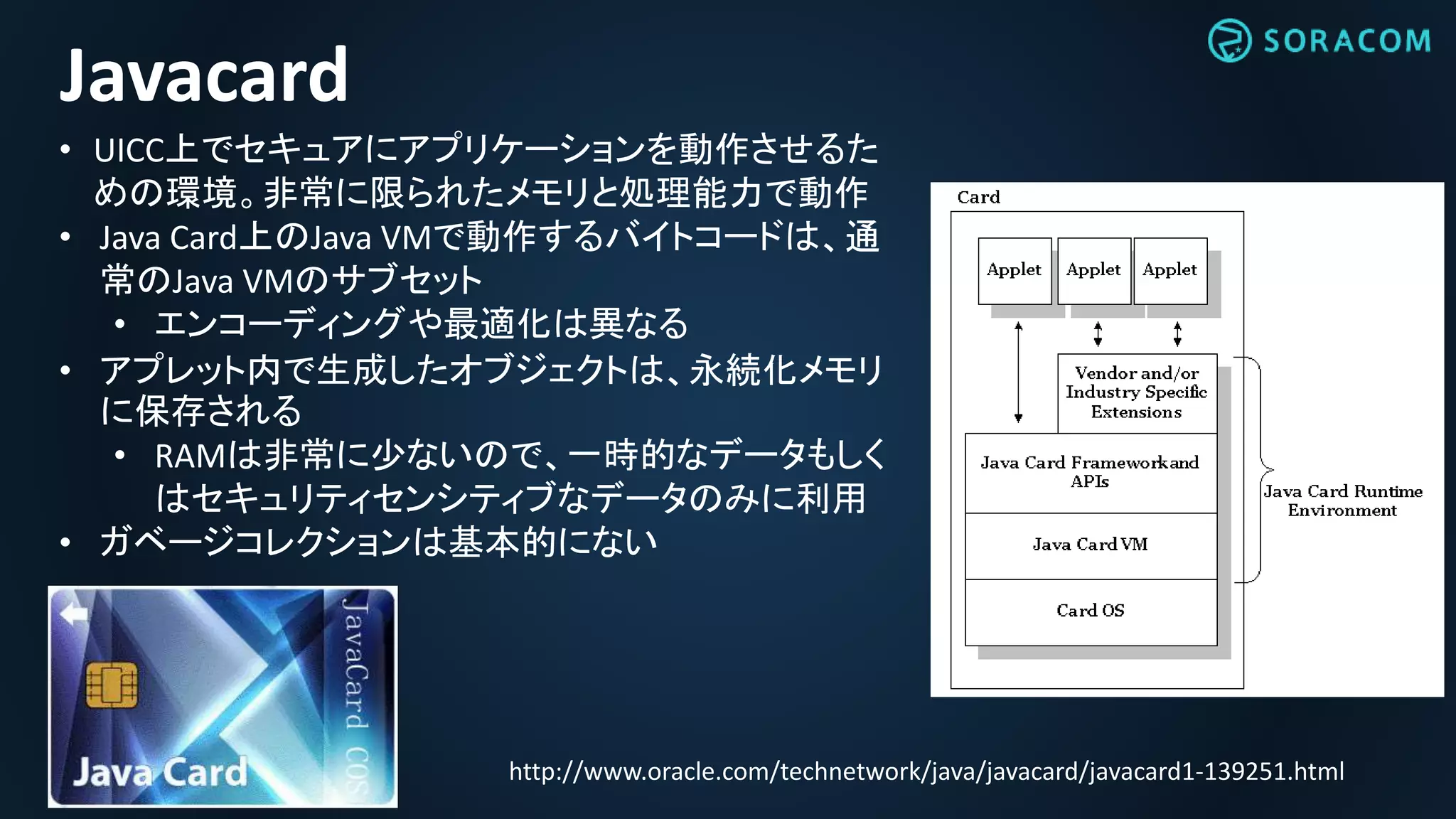 http://www.oracle.com/technetwork/java/javacard/javacard1-139251.html
Javacard
• UICC上でセキュアにアプリケーションを動作させるた
めの環境。非常に限られたメモリと処理能力で動作
• Java Card上のJava VMで動作するバイトコードは、通
常のJava VMのサブセット
• エンコーディングや最適化は異なる
• アプレット内で生成したオブジェクトは、永続化メモリ
に保存される
• RAMは非常に少ないので、一時的なデータもしく
はセキュリティセンシティブなデータのみに利用
• ガベージコレクションは基本的にない
 