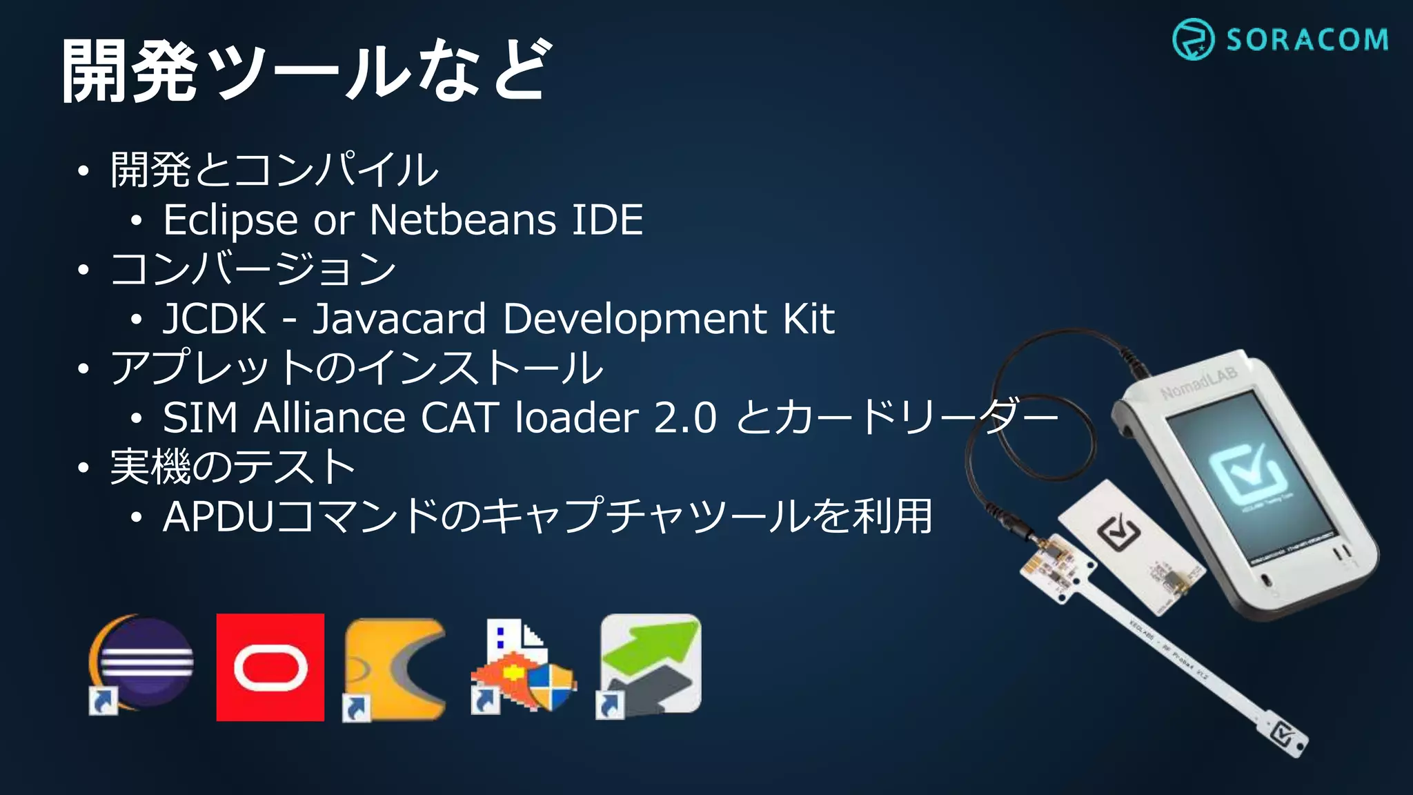 開発ツールなど
• 開発とコンパイル
• Eclipse or Netbeans IDE
• コンバージョン
• JCDK - Javacard Development Kit
• アプレットのインストール
• SIM Alliance CAT loader 2.0 とカードリーダー
• 実機のテスト
• APDUコマンドのキャプチャツールを利用
 