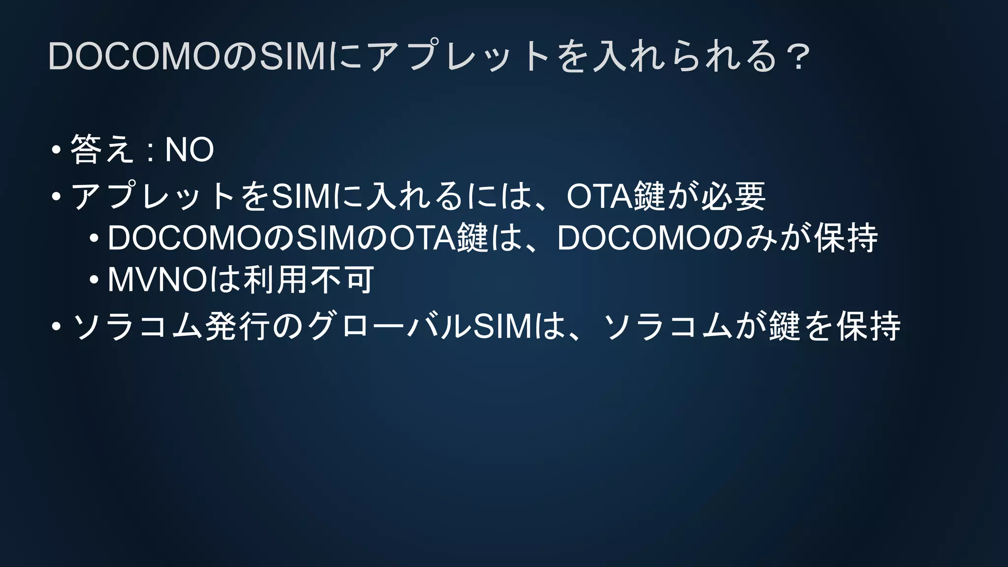 • 答え : NO
• アプレットをSIMに入れるには、OTA鍵が必要
• DOCOMOのSIMのOTA鍵は、DOCOMOのみが保持
• MVNOは利用不可
• ソラコム発行のグローバルSIMは、ソラコムが鍵を保持
DOCOMOのSIMにアプレットを入れられる？
 