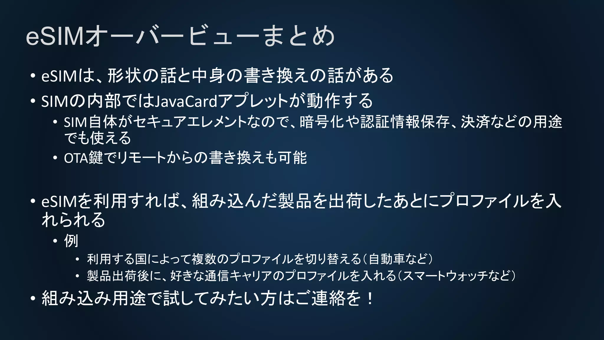 eSIMオーバービューまとめ
• eSIMは、形状の話と中身の書き換えの話がある
• SIMの内部ではJavaCardアプレットが動作する
• SIM自体がセキュアエレメントなので、暗号化や認証情報保存、決済などの用途
でも使える
• OTA鍵でリモートからの書き換えも可能
• eSIMを利用すれば、組み込んだ製品を出荷したあとにプロファイルを入
れられる
• 例
• 利用する国によって複数のプロファイルを切り替える（自動車など）
• 製品出荷後に、好きな通信キャリアのプロファイルを入れる（スマートウォッチなど）
• 組み込み用途で試してみたい方はご連絡を！
 