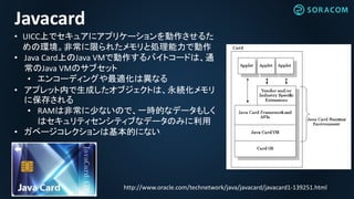 http://www.oracle.com/technetwork/java/javacard/javacard1-139251.html
Javacard
• UICC上でセキュアにアプリケーションを動作させるた
めの環境。非常に限られたメモリと処理能力で動作
• Java Card上のJava VMで動作するバイトコードは、通
常のJava VMのサブセット
• エンコーディングや最適化は異なる
• アプレット内で生成したオブジェクトは、永続化メモリ
に保存される
• RAMは非常に少ないので、一時的なデータもしく
はセキュリティセンシティブなデータのみに利用
• ガベージコレクションは基本的にない
 