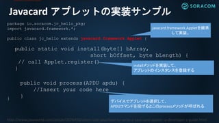 Javacard アプレットの実装サンプル
package io.soracom.jc_hello_pkg;
import javacard.framework.*;
public class jc_hello extends javacard.framework.Applet {
public static void install(byte[] bArray,
short bOffset, byte bLength) {
// call Applet.register()
}
public void process(APDU apdu) {
//Insert your code here
}}
javacard.framework.Appletを継承
して実装。
The class javacard.framework.Applet provides a framework for applet execution.
installメソッドを実装して、
アプレットのインスタンスを登録する
デバイスでアプレットを選択して、
APDUコマンドを投げるとこのprocessメソッドが呼ばれる
http://www.javaworld.com/article/2076450/client-side-java/how-to-write-a-java-card-applet--a-developer-s-guide.html
 