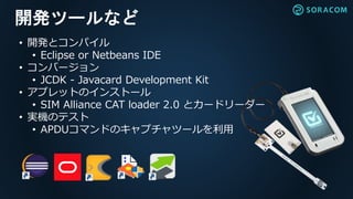 開発ツールなど
• 開発とコンパイル
• Eclipse or Netbeans IDE
• コンバージョン
• JCDK - Javacard Development Kit
• アプレットのインストール
• SIM Alliance CAT loader 2.0 とカードリーダー
• 実機のテスト
• APDUコマンドのキャプチャツールを利用
 