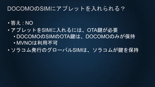 • 答え : NO
• アプレットをSIMに入れるには、OTA鍵が必要
• DOCOMOのSIMのOTA鍵は、DOCOMOのみが保持
• MVNOは利用不可
• ソラコム発行のグローバルSIMは、ソラコムが鍵を保持
DOCOMOのSIMにアプレットを入れられる？
 