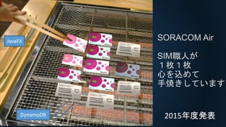 SORACOM Air
SIM職人が
１枚１枚
心を込めて
手焼きしています
JavaFX
DynamoDB 2015年度発表
 
