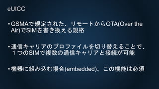 •GSMAで規定された、リモートからOTA(Over the
Air)でSIMを書き換える規格
•通信キャリアのプロファイルを切り替えることで、
１つのSIMで複数の通信キャリアと接続が可能
•機器に組み込む場合(embedded)、この機能は必須
eUICC
 
