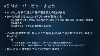 eSIMオーバービューまとめ
• eSIMは、形状の話と中身の書き換えの話がある
• SIMの内部ではJavaCardアプレットが動作する
• SIM自体がセキュアエレメントなので、暗号化や認証情報保存、決済などの用途
でも使える
• OTA鍵でリモートからの書き換えも可能
• eSIMを利用すれば、組み込んだ製品を出荷したあとにプロファイルを入
れられる
• 例
• 利用する国によって複数のプロファイルを切り替える（自動車など）
• 製品出荷後に、好きな通信キャリアのプロファイルを入れる（スマートウォッチなど）
• 組み込み用途で試してみたい方はご連絡を！
 