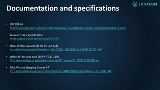 Documentation and specifications
• ISO 7816-4
http://www.iso.org/iso/home/store/catalogue_ics/catalogue_detail_ics.htm?csnumber=54550
• Javacard 3.0.x Specification
https://docs.oracle.com/javacard/3.0.5/
• UICC API for Java card (ETSI TS 102 241)
http://www.etsi.org/deliver/etsi_ts/102200_102299/102241/07.00.00_60/
• USIM API for Java card (3GPP TS 31.130)
http://www.3gpp.org/ftp/specs/archive/31_series/31.130/31130-700.zip
• SIM Alliance Stepping Stones R7
http://simalliance.org/wp-content/uploads/2015/06/SteppingStones_R7_v100.pdf
 