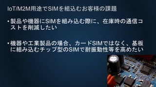 •製品や機器にSIMを組み込む際に、在庫時の通信コ
ストを削減したい
•機器や工業製品の場合、カードSIMではなく、基板
に組み込むチップ型のSIMで耐振動性等を高めたい
IoT/M2M用途でSIMを組込むお客様の課題
 