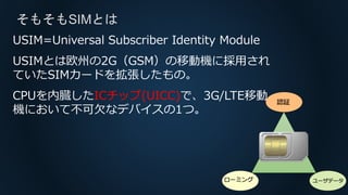 そもそもSIMとは
認証
ローミング ユーザデータ
USIM=Universal Subscriber Identity Module
USIMとは欧州の2G（GSM）の移動機に採用され
ていたSIMカードを拡張したもの。
CPUを内臓したICチップ(UICC)で、3G/LTE移動
機において不可欠なデバイスの1つ。
 