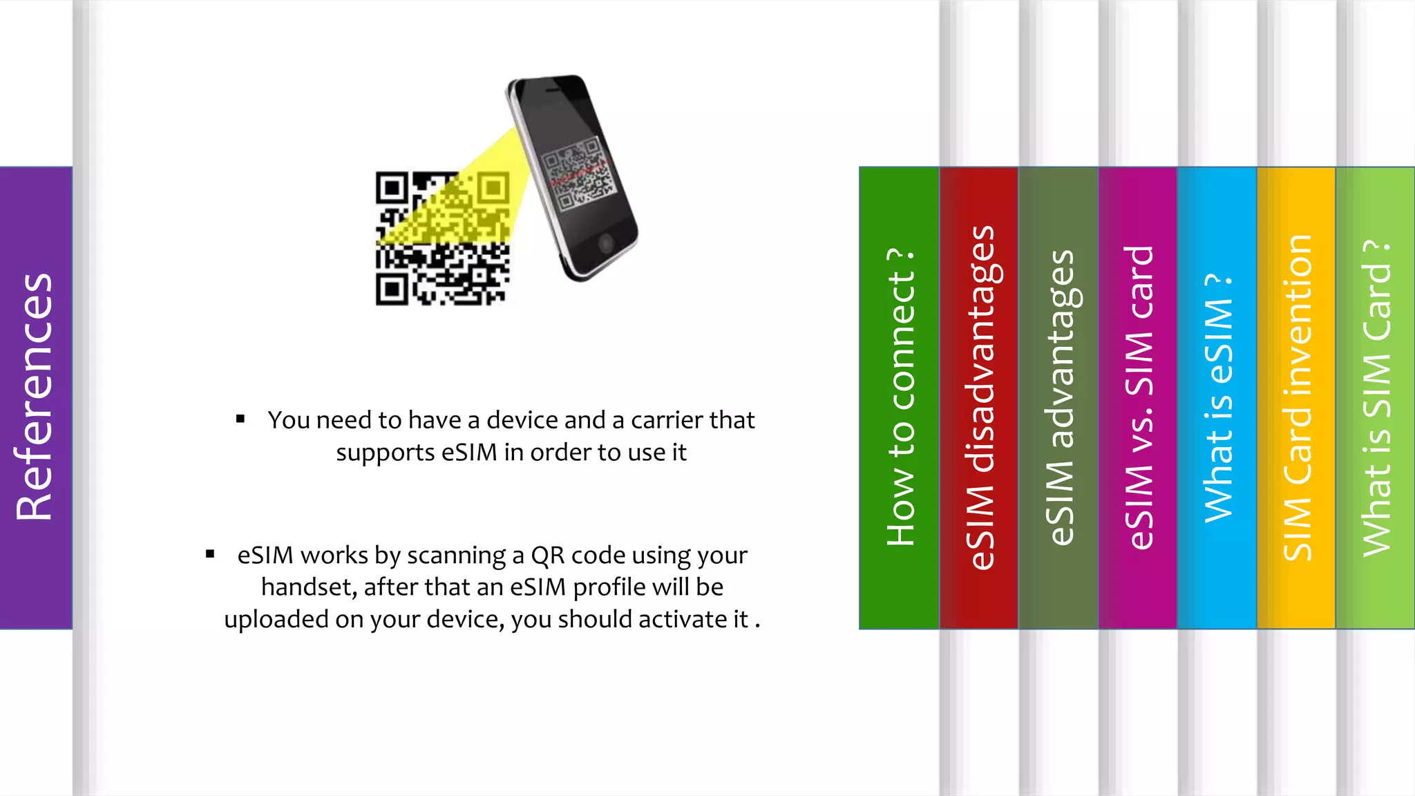 WhatisSIMCard?
SIMCardinvention
WhatiseSIM?
eSIMvs.SIMcard
eSIMadvantages
eSIMdisadvantages
Howtoconnect?
References
 You need to have a device and a carrier that
supports eSIM in order to use it
 eSIM works by scanning a QR code using your
handset, after that an eSIM profile will be
uploaded on your device, you should activate it .
 