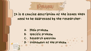 Review
It is a concise description of the issues that
need to be addressed by the researcher.
A. Main problem
B. Specific problem
C. Research question
D. Statement of the problem
 
