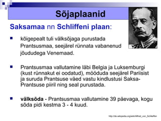 Sõjaplaanid
Saksamaa nn Schliffeni plaan:
   kõigepealt tuli välksõjaga purustada
    Prantsusmaa, seejärel rünnata vabanenud
    jõududega Venemaad.

   Prantsusmaa vallutamine läbi Belgia ja Luksemburgi
    (kust rünnakut ei oodatud), mööduda seejärel Pariisist
    ja suruda Prantsuse väed vastu kindlustusi Saksa-
    Prantsuse piiril ning seal purustada.

   välksõda - Prantsusmaa vallutamine 39 päevaga, kogu
    sõda pidi kestma 3 - 4 kuud.
                                         http://de.wikipedia.org/wiki/Alfred_von_Schlieffen
 