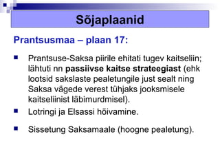Sõjaplaanid
Prantsusmaa – plaan 17:
   Prantsuse-Saksa piirile ehitati tugev kaitseliin;
    lähtuti nn passiivse kaitse strateegiast (ehk
    lootsid sakslaste pealetungile just sealt ning
    Saksa vägede verest tühjaks jooksmisele
    kaitseliinist läbimurdmisel).
   Lotringi ja Elsassi hõivamine.
   Sissetung Saksamaale (hoogne pealetung).
 