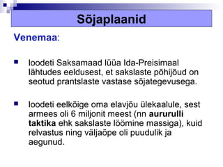 Sõjaplaanid
Venemaa:

   loodeti Saksamaad lüüa Ida-Preisimaal
    lähtudes eeldusest, et sakslaste põhijõud on
    seotud prantslaste vastase sõjategevusega.

   loodeti eelkõige oma elavjõu ülekaalule, sest
    armees oli 6 miljonit meest (nn aururulli
    taktika ehk sakslaste löömine massiga), kuid
    relvastus ning väljaõpe oli puudulik ja
    aegunud.
 