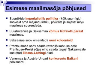 Esimese maailmasõja põhjused
   Suurriikide imperialistlik poliitika - kõik suurriigid
    soovisid oma majanduslikku, poliitilist ja sõjalist mõju
    maailmas suurendada.
   Suurbritannia ja Saksamaa võitlus liidrirolli pärast
    maailmas.
   Saksamaa soov omandada uusi kolooniaid.
   Prantsusmaa soov saada revanšš kaotuse eest
    Prantsuse-Preisi sõjas ning saada tagasi Saksamaale
    kaotatud Elsass-Lotringi alad.
   Venemaa ja Austria-Ungari konkurents Balkani
    poolsaarel.
 