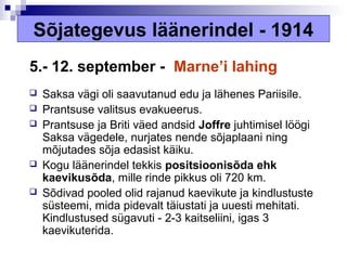 Sõjategevus läänerindel - 1914
5.- 12. september - Marne’i lahing
   Saksa vägi oli saavutanud edu ja lähenes Pariisile.
   Prantsuse valitsus evakueerus.
   Prantsuse ja Briti väed andsid Joffre juhtimisel löögi
    Saksa vägedele, nurjates nende sõjaplaani ning
    mõjutades sõja edasist käiku.
   Kogu läänerindel tekkis positsioonisõda ehk
    kaevikusõda, mille rinde pikkus oli 720 km.
   Sõdivad pooled olid rajanud kaevikute ja kindlustuste
    süsteemi, mida pidevalt täiustati ja uuesti mehitati.
    Kindlustused sügavuti - 2-3 kaitseliini, igas 3
    kaevikuterida.
 