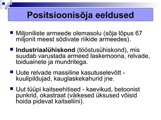 Positsioonisõja eeldused
   Miljoniliste armeede olemasolu (sõja lõpus 67
    miljonit meest sõdivate riikide armeedes).
   Industriaalühiskond (tööstusühiskond), mis
    suudab varustada armeed laskemoona, relvade,
    toiduainete ja mundritega.
   Uute relvade massiline kasutuselevõtt -
    kuulipildujad, kauglaskekahurid jne.
   Uut tüüpi kaitseehitised - kaevikud, betoonist
    punkrid, okastraat (väikesed üksused võisid
    hoida pidevat kaitseliini).
 