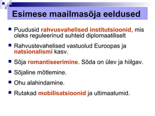 Esimese maailmasõja eeldused
   Puudusid rahvusvahelised institutsioonid, mis
    oleks reguleerinud suhteid diplomaatiliselt
   Rahvustevahelised vastuolud Euroopas ja
    natsionalismi kasv.
   Sõja romantiseerimine. Sõda on ülev ja hiilgav.
   Sõjaline mõtlemine.
   Ohu alahindamine.
   Rutakad mobilisatsioonid ja ultimaatumid.
 