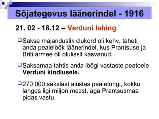 Sõjategevus läänerindel - 1916
21. 02 - 18.12 – Verduni lahing
 Saksa   majanduslik olukord oli kehv, taheti
  anda pealelöök läänerindel, kus Prantsuse ja
  Briti armee oli oluliselt kasvanud.
 Saksamaa  tahtis anda löögi vastaste peatoele
  Verduni kindlusele.
 270 000 sakslast alustas pealetungi, kokku
  langes ligi miljon meest, aga Prantsusmaa
  pidas vastu.
 