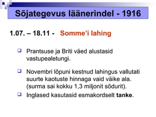Sõjategevus läänerindel - 1916

1.07. – 18.11 - Somme’i lahing

     Prantsuse ja Briti väed alustasid
      vastupealetungi.

     Novembri lõpuni kestnud lahingus vallutati
      suurte kaotuste hinnaga vaid väike ala.
      (surma sai kokku 1,3 miljonit sõdurit).
     Inglased kasutasid esmakordselt tanke.
 