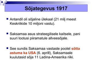 Sõjategevus 1917
   Antandil oli sõjaline ülekaal (21 milj meest
    Keskriikide 10 miljoni vastu).

   Saksamaa asus strateegilisele kaitsele, pani
    suuri lootusi piiramatule allveesõjale.

   See sundis Saksamaa vastaste poolel sõtta
    astuma ka USA (6. aprill), Saksamaale
    kuulutasid sõja 11 Ladina-Ameerika riiki.
 