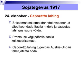 Sõjategevus 1917
24. oktoober - Caporetto lahing
      Saksamaa sai oma idarindelt vabanenud
      väed koondada Itaalia rindele ja saavutas
      lahingus suure võidu.
      Prantsuse vägi päästis Itaalia
      kokkuvarisemast.
      Caporetto lahing tugevdas Austria-Ungari
      tahet jätkata sõda.
 