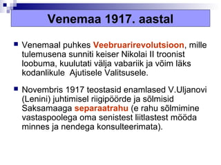 Venemaa 1917. aastal
   Venemaal puhkes Veebruarirevolutsioon, mille
    tulemusena sunniti keiser Nikolai II troonist
    loobuma, kuulutati välja vabariik ja võim läks
    kodanlikule Ajutisele Valitsusele.
   Novembris 1917 teostasid enamlased V.Uljanovi
    (Lenini) juhtimisel riigipöörde ja sõlmisid
    Saksamaaga separaatrahu (e rahu sõlmimine
    vastaspoolega oma senistest liitlastest mööda
    minnes ja nendega konsulteerimata).
 