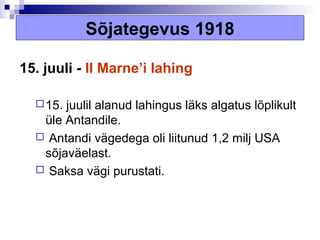 Sõjategevus 1918

15. juuli - II Marne’i lahing

   15.juulil alanud lahingus läks algatus lõplikult
   üle Antandile.
   Antandi vägedega oli liitunud 1,2 milj USA
   sõjaväelast.
   Saksa vägi purustati.
 