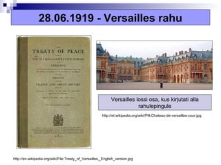 28.06.1919 - Versailles rahu




                                                             Versailles lossi osa, kus kirjutati alla
                                                                         rahulepingule
                                                       http://et.wikipedia.org/wiki/Pilt:Chateau-de-versailles-cour.jpg




http://en.wikipedia.org/wiki/File:Treaty_of_Versailles,_English_version.jpg
 