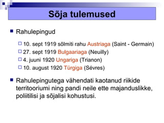 Sõja tulemused
   Rahulepingud
     10.  sept 1919 sõlmiti rahu Austriaga (Saint - Germain)
     27. sept 1919 Bulgaariaga (Neuilly)
     4. juuni 1920 Ungariga (Trianon)
     10. august 1920 Türgiga (Sévres)

   Rahulepingutega vähendati kaotanud riikide
    territooriumi ning pandi neile ette majanduslikke,
    poliitilisi ja sõjalisi kohustusi.
 