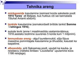 Tehnika areng
   mürkgaaside kasutamine (esimest korda sakslaste poolt
    1915 Ypres` all Belgias, kus hukkus või sai kannatada
    15tuhat Antanti sõdurit).

   tankide kasutamine (esmakordselt brittide tankid Somme
    ´i lahingus 1916).
   autode levik (enne I maailmasõda vaatamisväärsus,
    1918.aastaks tootmine suurenes 5 korda kuni 1 miljonini).
   lennunduse areng - algul luurelennukid, sõja lõpus
    massiline pommitajate kasutamine ja õhusõda; kasutati ka
    tsepeliine.
   allveesõda, eriti Saksamaa poolt, uputati ka kauba- ja
    reisilaevu (näiteks liinilaev “Louisitania” uputamine koos
    1198 reisijaga).
 