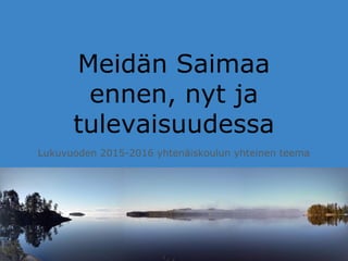 Meidän Saimaa
ennen, nyt ja
tulevaisuudessa
Lukuvuoden 2015-2016 yhtenäiskoulun yhteinen teema
 