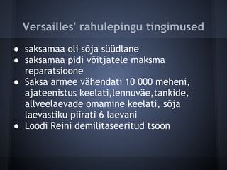 Versailles' rahulepingu tingimused
● saksamaa oli sõja süüdlane
● saksamaa pidi võitjatele maksma
  reparatsioone
● Saksa armee vähendati 10 000 meheni,
  ajateenistus keelati,lennuväe,tankide,
  allveelaevade omamine keelati, sõja
  laevastiku piirati 6 laevani
● Loodi Reini demilitaseeritud tsoon
 