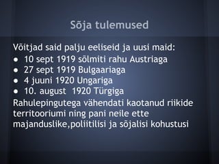 Sõja tulemused
Võitjad said palju eeliseid ja uusi maid:
● 10 sept 1919 sõlmiti rahu Austriaga
● 27 sept 1919 Bulgaariaga
● 4 juuni 1920 Ungariga
● 10. august 1920 Türgiga
Rahulepingutega vähendati kaotanud riikide
territooriumi ning pani neile ette
majanduslike,poliitilisi ja sõjalisi kohustusi
 