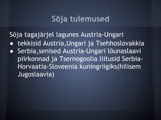 Sõja tulemused
Sõja tagajärjel lagunes Austria-Ungari
● tekkisid Austria,Ungari ja Tsehhoslovakkia
● Serbia,senised Austria-Ungari lõunaslaavi
   piirkonnad ja Tsernogoolia liitusid Serbia-
   Horvaatia-Sloveenia kuningriigiks(hilisem
   Jugoslaavia)
 